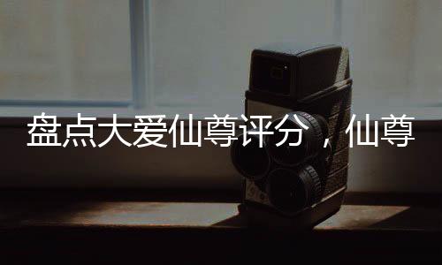 盤點大愛仙尊評分，仙尊才第二？