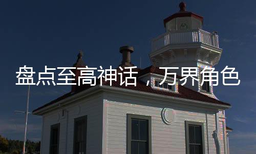 盤點(diǎn)至高神話，萬界角色全破防！