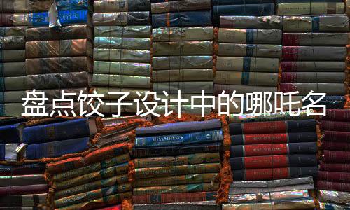 盤點(diǎn)餃子設(shè)計(jì)中的哪吒名場(chǎng)面，致敬星爺——傳統(tǒng)與現(xiàn)代的完美融合