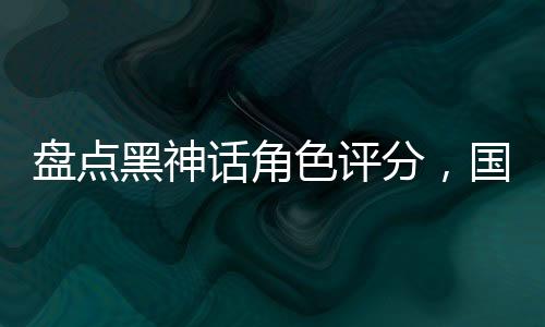 盤點黑神話角色評分，國漫全破防