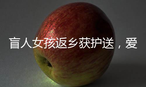 盲人女孩返鄉(xiāng)獲護送，愛心照亮歸途，千里之行溫暖人心