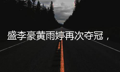 盛李豪黃雨婷再次奪冠，賽場(chǎng)上的輝煌再次印證實(shí)力！