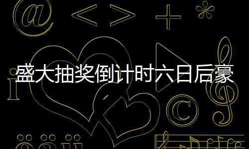 盛大抽獎(jiǎng)倒計(jì)時(shí)六日后豪華車輛即將揭曉！抽車開(kāi)獎(jiǎng)盛宴即將開(kāi)啟！
