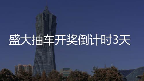 盛大抽車開獎(jiǎng)倒計(jì)時(shí)3天，激動(dòng)人心的時(shí)刻即將來臨