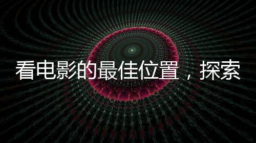 看電影的最佳位置，探索影院觀影的最佳視野