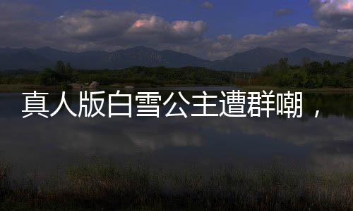 真人版白雪公主遭群嘲，網友直呼毀經典！