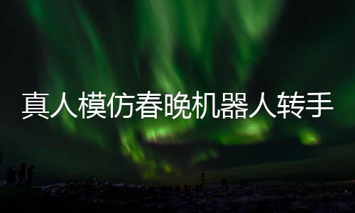真人模仿春晚機(jī)器人轉(zhuǎn)手絹，科技與藝術(shù)的完美結(jié)合