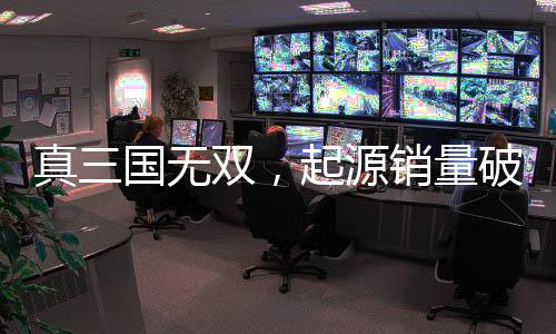 真三國無雙，起源銷量破百萬大關(guān)，創(chuàng)游戲新里程碑