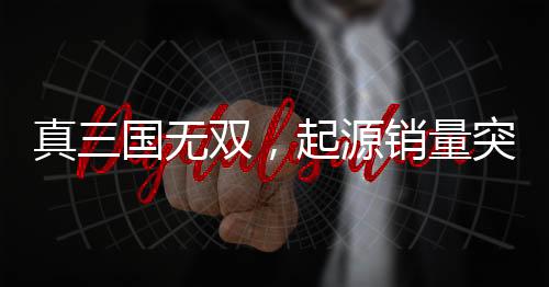 真三國無雙，起源銷量突破百萬大關，創(chuàng)游戲界新里程碑