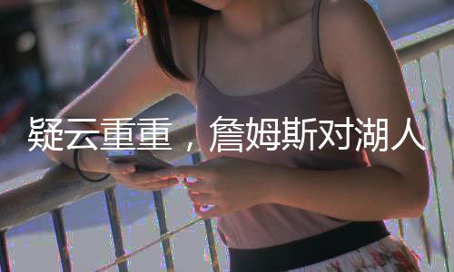 疑云重重，詹姆斯對湖人交易濃眉毫不知情？深度解析