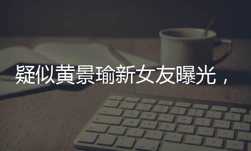 疑似黃景瑜新女友曝光，引發(fā)網(wǎng)友熱議