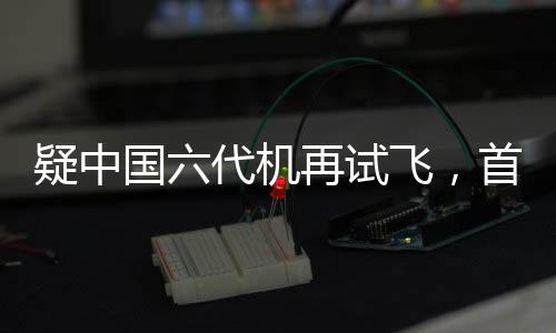 疑中國六代機再試飛，首曝機背畫面，展現(xiàn)航空強國雄心