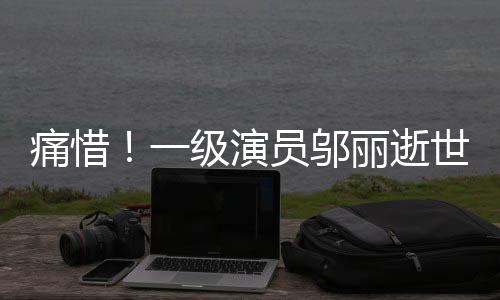 痛惜！一級演員鄔麗逝世，演藝界巨星隕落