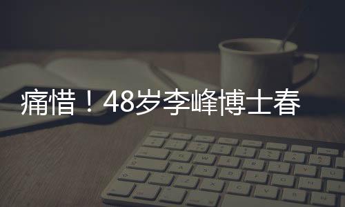 痛惜！48歲李峰博士春節(jié)意外離世，留下無(wú)盡惋惜
