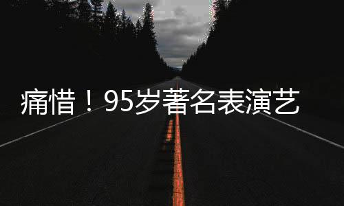 痛惜！95歲著名表演藝術(shù)家于洋逝世