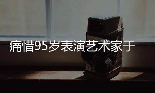 痛惜95歲表演藝術(shù)家于洋逝世，巨星隕落，永遠(yuǎn)懷念一代藝術(shù)傳奇
