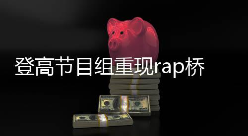 登高節(jié)目組重現rap橋段，掀起新一輪文化熱潮
