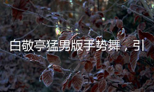 白敬亭猛男版手勢舞，引領(lǐng)新潮流，展現(xiàn)多元魅力