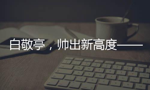 白敬亭，帥出新高度——引領(lǐng)潮流的偶像魅力