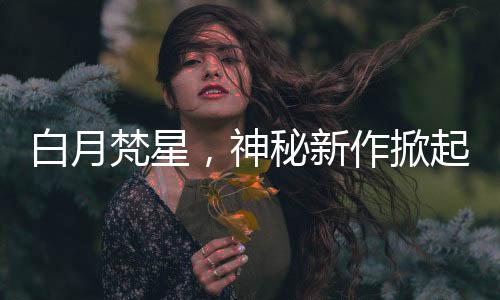 白月梵星，神秘新作掀起閱讀熱潮，兩眼一睜就是嗑