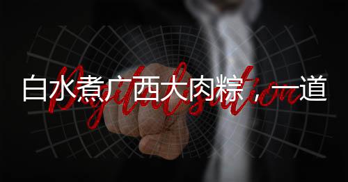 白水煮廣西大肉粽，一道網(wǎng)友熱曬的美食盛宴