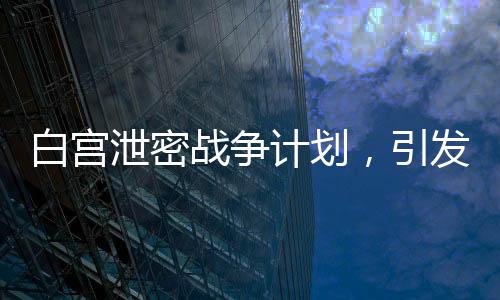 白宮泄密戰(zhàn)爭計劃，引發(fā)全球關(guān)注與深思（標(biāo)題）