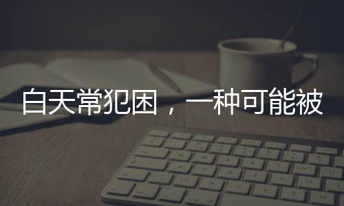 白天常犯困，一種可能被忽視的健康信號
