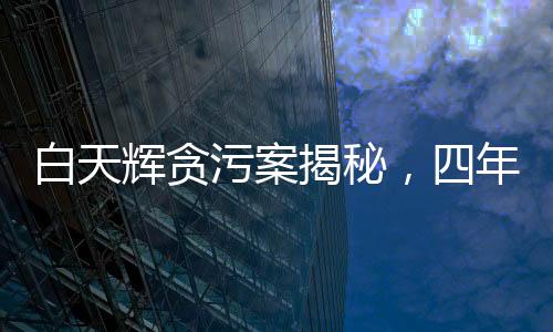 白天輝貪污案揭秘，四年內(nèi)涉案金額高達(dá)11.08億