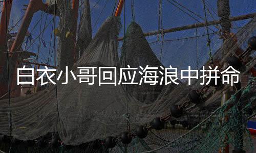 白衣小哥回應(yīng)海浪中拼命救人，英勇行為彰顯人間大愛