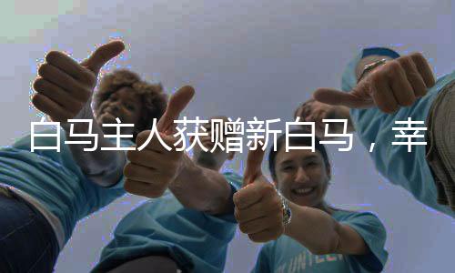 白馬主人獲贈新白馬，幸運(yùn)降臨的喜悅之旅