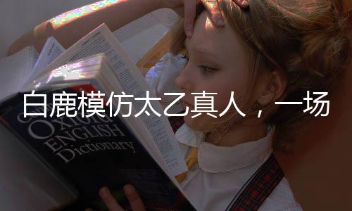 白鹿模仿太乙真人，一場(chǎng)跨界的奇幻之旅
