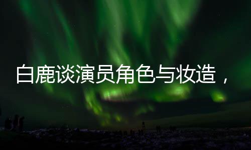 白鹿談演員角色與妝造，尊重創(chuàng)作團(tuán)隊(duì)，專注表演藝術(shù)