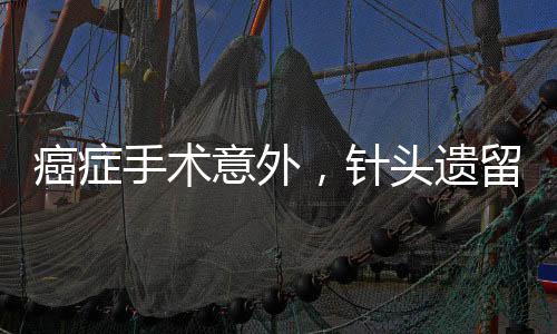 癌癥手術意外，針頭遺留體內，患者面臨巨大風險