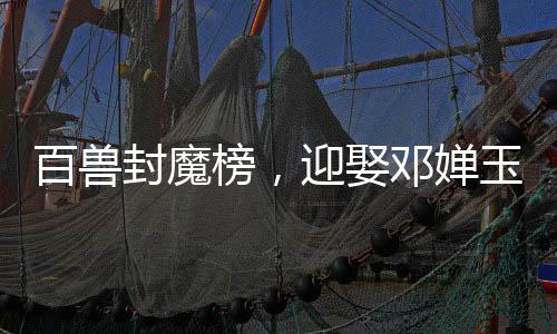 百獸封魔榜，迎娶鄧嬋玉