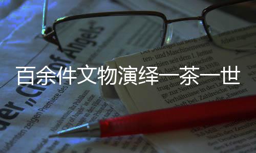 百余件文物演繹一茶一世界，茶文化的千年傳承與獨(dú)特魅力