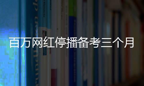 百萬(wàn)網(wǎng)紅停播備考三個(gè)月，成功考研過(guò)線