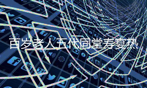 百歲老人五代同堂壽宴熱鬧舉行，共擺118桌宴席慶祝長(zhǎng)壽傳奇