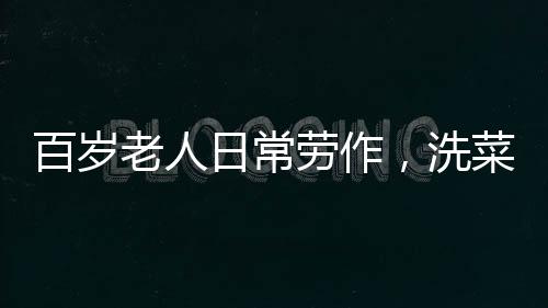 百歲老人日常勞作，洗菜煮飯，生活依然充滿活力