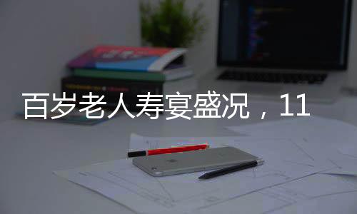 百歲老人壽宴盛況，118桌宴席，共慶長壽盛宴