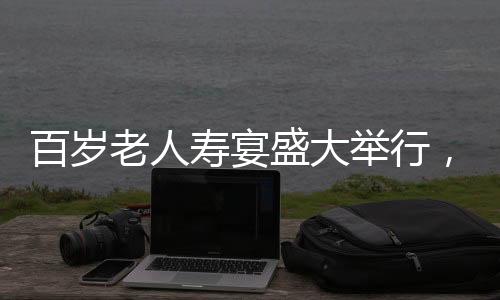 百歲老人壽宴盛大舉行，共設(shè)118桌宴席，熱鬧非凡，彰顯敬老之美德