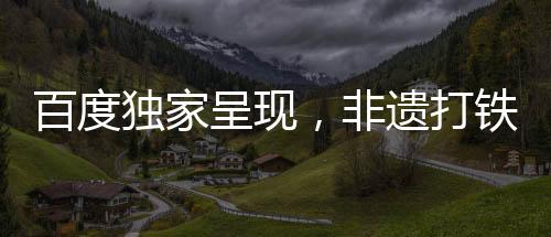 百度獨家呈現(xiàn)，非遺打鐵花的璀璨魅力，春節(jié)聯(lián)歡新體驗