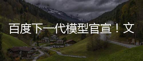 百度下一代模型官宣！文心大模型4.5系列即將推出 6月30日起開源