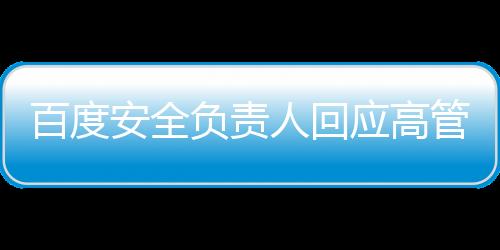 百度安全負責人回應(yīng)高管女兒開盒事件，透明溝通，堅守安全底線