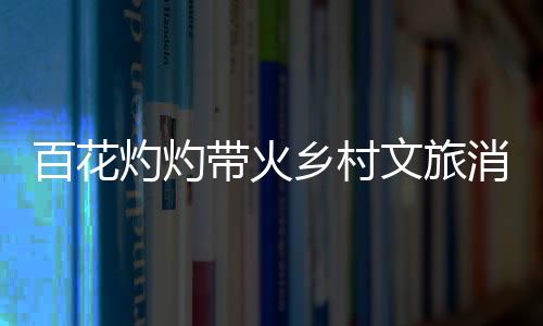 百花灼灼帶火鄉(xiāng)村文旅消費(fèi) “賞花+”讓“流量”變“留量”