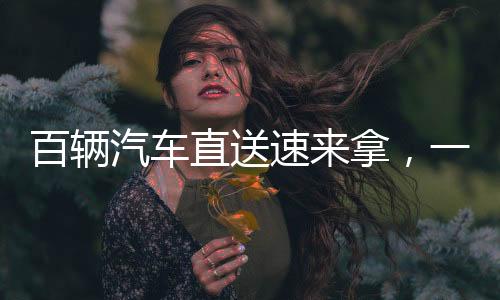 百輛汽車(chē)直送速來(lái)拿，一場(chǎng)速度與效率的完美融合