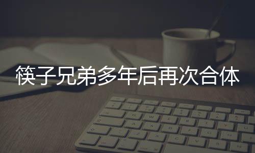 筷子兄弟多年后再次合體，引發(fā)粉絲狂熱關(guān)注