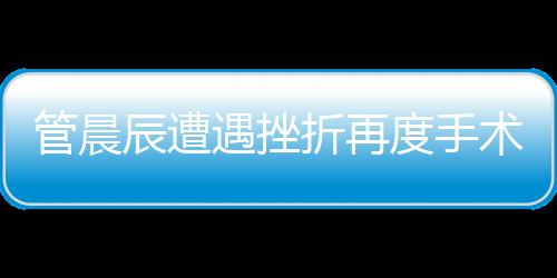 管晨辰遭遇挫折再度手術(shù)，傷口鋼板斷裂引發(fā)關(guān)注