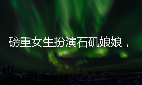 磅重女生扮演石磯娘娘，真實(shí)演繹引發(fā)矚目