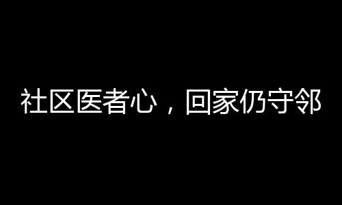 社區(qū)醫(yī)者心，回家仍守鄰里情——醫(yī)生鄰居間的溫情醫(yī)療故事