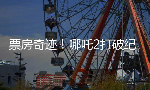 票房奇跡！哪吒2打破紀錄，收入沖破95億大關(guān)！